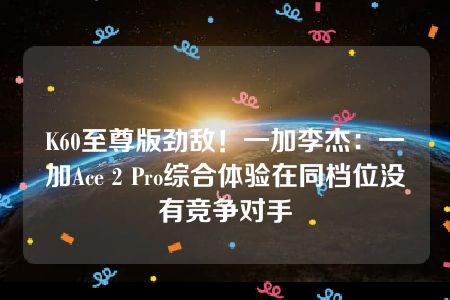 K60至尊版劲敌！一加李杰：一加Ace 2 Pro综合体验在同档位没有竞争对手