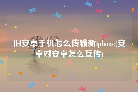 旧安卓手机怎么传输新iphone(安卓对安卓怎么互传)