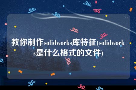 教你制作solidworks库特征(solidworks是什么格式的文件)