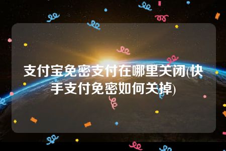 支付宝免密支付在哪里关闭(快手支付免密如何关掉)