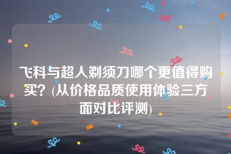 飞科与超人剃须刀哪个更值得购买？(从价格品质使用体验三方面对比评测)