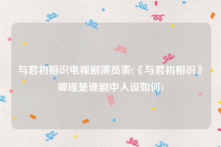 与君初相识电视剧演员表(《与君初相识》卿瑶是谁剧中人设如何)