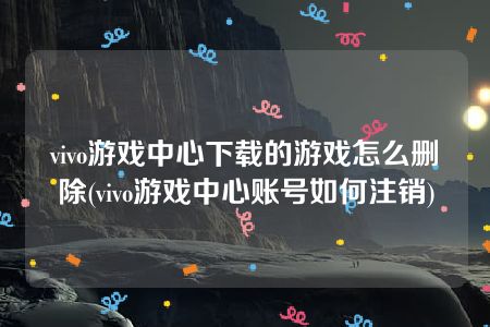 vivo游戏中心下载的游戏怎么删除(vivo游戏中心账号如何注销)