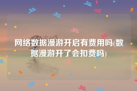 网络数据漫游开启有费用吗(数据漫游开了会扣费吗)