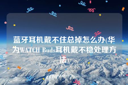 蓝牙耳机戴不住总掉怎么办(华为WATCH Buds耳机戴不稳处理方法)