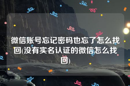 微信账号忘记密码也忘了怎么找回(没有实名认证的微信怎么找回)