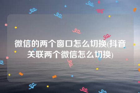 微信的两个窗口怎么切换(抖音关联两个微信怎么切换)