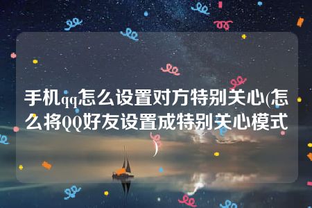 手机qq怎么设置对方特别关心(怎么将QQ好友设置成特别关心模式)