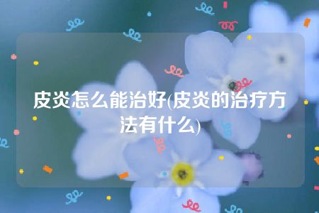 皮炎怎么能治好(皮炎的治疗方法有什么)