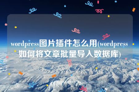 wordpress图片插件怎么用(wordpress如何将文章批量导入数据库)