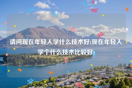 请问现在年轻人学什么技术好(现在年轻人学个什么技术比较好)