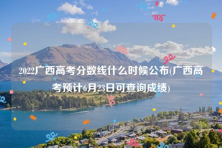 2022广西高考分数线什么时候公布(广西高考预计6月23日可查询成绩)