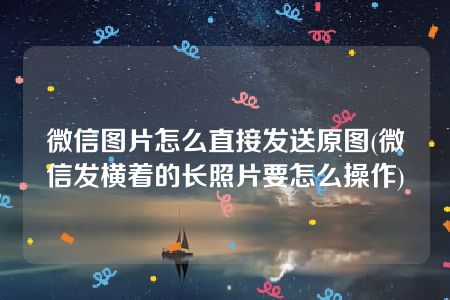 微信图片怎么直接发送原图(微信发横着的长照片要怎么操作)