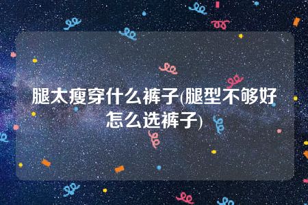 腿太瘦穿什么裤子(腿型不够好怎么选裤子)