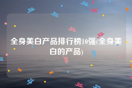 全身美白产品排行榜10强(全身美白的产品)