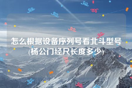 怎么根据设备序列号看北斗型号(杨公门经尺长度多少)