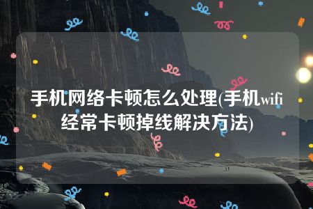 手机网络卡顿怎么处理(手机wifi经常卡顿掉线解决方法)