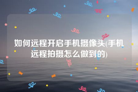 如何远程开启手机摄像头(手机远程拍摄怎么做到的)