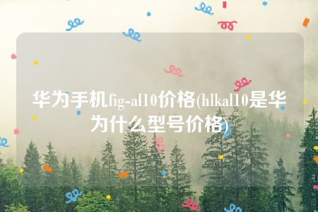 华为手机fig-al10价格(hlkal10是华为什么型号价格)