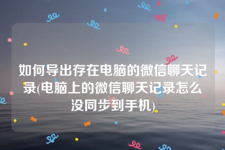 如何导出存在电脑的微信聊天记录(电脑上的微信聊天记录怎么没同步到手机)