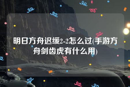 明日方舟迟缓2-2怎么过(手游方舟剑齿虎有什么用)