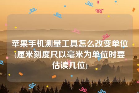 苹果手机测量工具怎么改变单位(厘米刻度尺以毫米为单位时要估读几位)