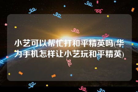 小艺可以帮忙打和平精英吗(华为手机怎样让小艺玩和平精英)