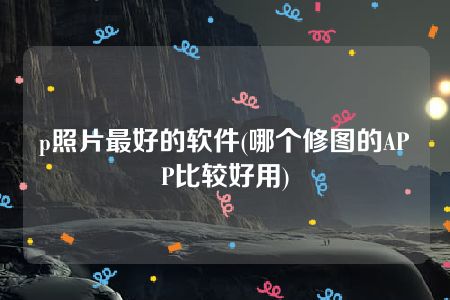 p照片最好的软件(哪个修图的APP比较好用)