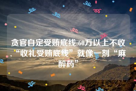 贪官自定受贿底线:60万以上不收,“收礼受贿底线”就像一剂“麻醉药”