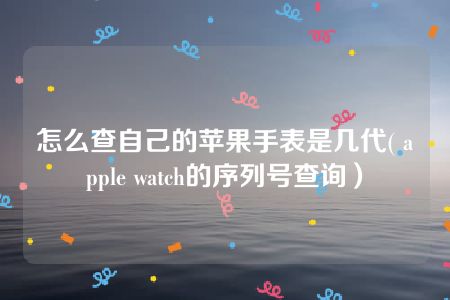 怎么查自己的苹果手表是几代( apple watch的序列号查询）