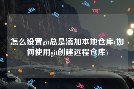 怎么设置git总是添加本地仓库(如何使用git创建远程仓库)