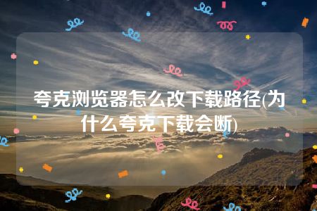 夸克浏览器怎么改下载路径(为什么夸克下载会断)