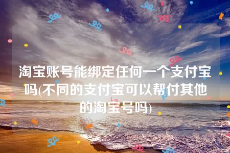 淘宝账号能绑定任何一个支付宝吗(不同的支付宝可以帮付其他的淘宝号吗)