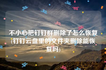 不小心把钉钉群删除了怎么恢复(钉钉云盘里的文件夹删除能恢复吗)