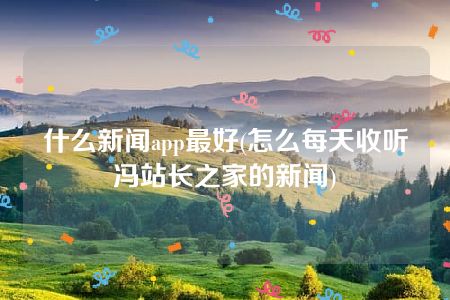 什么新闻app最好(怎么每天收听冯站长之家的新闻)