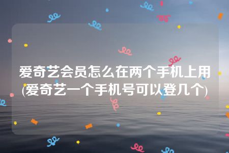 爱奇艺会员怎么在两个手机上用(爱奇艺一个手机号可以登几个)