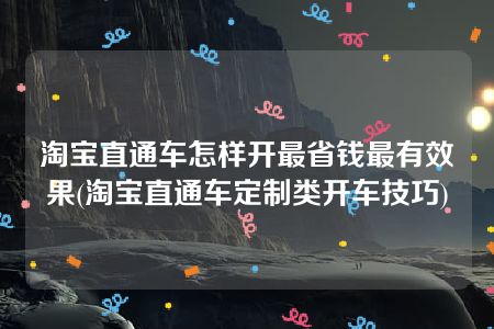 淘宝直通车怎样开最省钱最有效果(淘宝直通车定制类开车技巧)