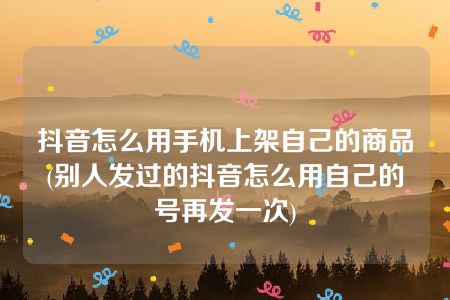 抖音怎么用手机上架自己的商品(别人发过的抖音怎么用自己的号再发一次)