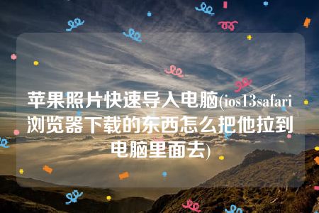 苹果照片快速导入电脑(ios13safari浏览器下载的东西怎么把他拉到电脑里面去)