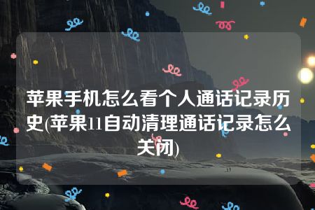 苹果手机怎么看个人通话记录历史(苹果11自动清理通话记录怎么关闭)