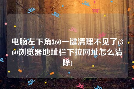 电脑左下角360一键清理不见了(360浏览器地址栏下拉网址怎么清除)