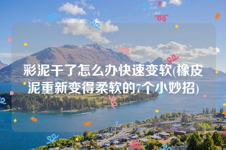 彩泥干了怎么办快速变软(橡皮泥重新变得柔软的7个小妙招)