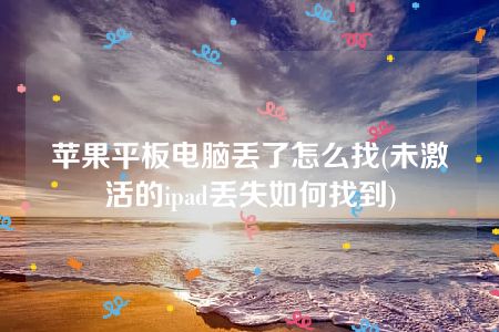 苹果平板电脑丢了怎么找(未激活的ipad丢失如何找到)