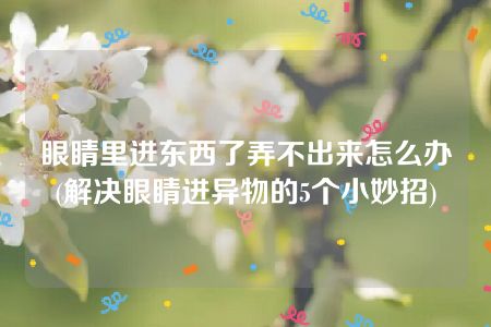 眼睛里进东西了弄不出来怎么办(解决眼睛进异物的5个小妙招)