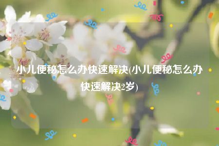 小儿便秘怎么办快速解决(小儿便秘怎么办快速解决2岁)