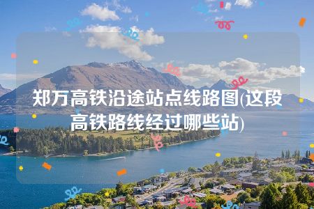 郑万高铁沿途站点线路图(这段高铁路线经过哪些站)