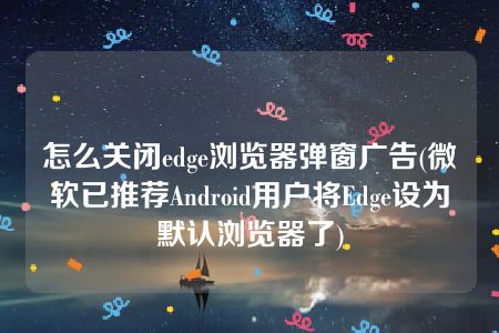 怎么关闭edge浏览器弹窗广告(微软已推荐Android用户将Edge设为默认浏览器了)