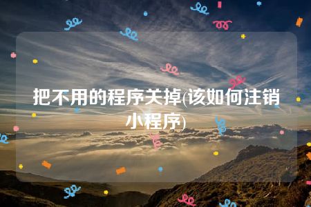 把不用的程序关掉(该如何注销小程序)