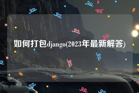 如何打包django(2023年最新解答)