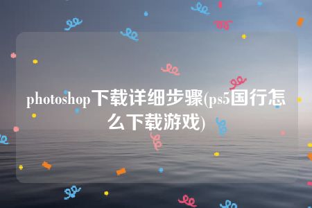 photoshop下载详细步骤(ps5国行怎么下载游戏)